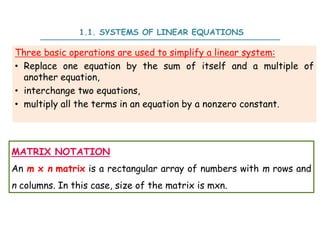 Three basic operations are used to simplify a linear system:
• Replace one equation by the sum of itself and a multiple of
another equation,
• interchange two equations,
• multiply all the terms in an equation by a nonzero constant.
1.1. SYSTEMS OF LINEAR EQUATIONS
MATRIX NOTATION
An m x n matrix is a rectangular array of numbers with m rows and
n columns. In this case, size of the matrix is mxn.
 