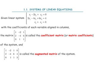 1.1. SYSTEMS OF LINEAR EQUATIONS
1 2 3
1 2 3
2 3
2 0
2 4 6 4
3
x x x
x x x
x x

   


   


  



1 2 1 0
2 4 6 4
0 1 1 3
 

 

 
 
 
1 2 1
2 4 6
0 1 1
 

 

 
 
 
Given linear system
with the coefficients of each variable aligned in columns,
the matrix is called the coefficient matrix (or matrix coefficients)
of the system, and
is called the augmented matrix of the system.
 