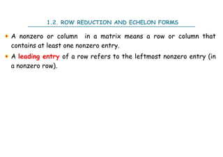 1.2. ROW REDUCTION AND ECHELON FORMS
A nonzero or column in a matrix means a row or column that
contains at least one nonzero entry.
A leading entry of a row refers to the leftmost nonzero entry (in
a nonzero row).
 