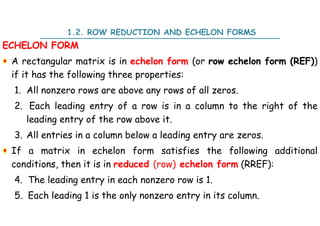 ECHELON FORM
A rectangular matrix is in echelon form (or row echelon form (REF))
if it has the following three properties:
1. All nonzero rows are above any rows of all zeros.
2. Each leading entry of a row is in a column to the right of the
leading entry of the row above it.
3. All entries in a column below a leading entry are zeros.
If a matrix in echelon form satisfies the following additional
conditions, then it is in reduced (row) echelon form (RREF):
4. The leading entry in each nonzero row is 1.
5. Each leading 1 is the only nonzero entry in its column.
1.2. ROW REDUCTION AND ECHELON FORMS
 