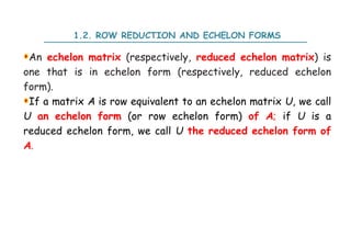 1.2. ROW REDUCTION AND ECHELON FORMS
An echelon matrix (respectively, reduced echelon matrix) is
one that is in echelon form (respectively, reduced echelon
form).
If a matrix A is row equivalent to an echelon matrix U, we call
U an echelon form (or row echelon form) of A; if U is a
reduced echelon form, we call U the reduced echelon form of
A.
 