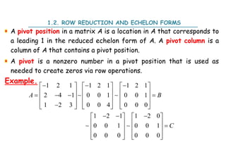 A pivot position in a matrix A is a location in A that corresponds to
a leading 1 in the reduced echelon form of A. A pivot column is a
column of A that contains a pivot position.
A pivot is a nonzero number in a pivot position that is used as
needed to create zeros via row operations.
1.2. ROW REDUCTION AND ECHELON FORMS
Example.
1 2 1 1 2 1 1 2 1
2 4 1 0 0 1 0 0 1
1 2 3 0 0 4 0 0 0
1 2 1 1 2 0
0 0 1 0 0 1
0 0 0 0 0 0
  
     
     
   
     

     
     
  
   
    
   
   
   
A B
C
 
 
 
