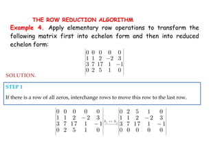 1 4
0 0 0 0 0 0 2 5 1 0
1 1 2 2 3 1 1 2 2 3
3 7 17 1 1 3 7 17 1 1
0 2 5 1 0 0 0 0 0 0
h h
   
   
   
   
   

   
   
   
   
   
   
 
 

SOLUTION.
STEP 1
If there is a row of all zeros, interchange rows to move this row to the last row.
Example 4. Apply elementary row operations to transform the
following matrix first into echelon form and then into reduced
echelon form:
0 0 0 0 0
1 1 2 2 3
3 7 17 1 1
0 2 5 1 0
 
 
 
 
 
 
 
 
 
 
 
 


THE ROW REDUCTION ALGORITHM
 