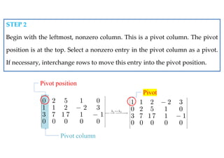 0 2 5 1 0
1 1 2 2 3
3 7 1 7 1 1
0 0 0 0 0
 
 
 
 
 
 
 
 
 
 
 


Pivot column
1 2
1 1 2 2 3
0 2 5 1 0
3 7 17 1 1
0 0 0 0 0
h h

 
 
 
 
 
   
  
 
 
 
 
 


Pivot
STEP 2
Begin with the leftmost, nonzero column. This is a pivot column. The pivot
position is at the top. Select a nonzero entry in the pivot column as a pivot.
If necessary, interchange rows to move this entry into the pivot position.
Pivot position
 