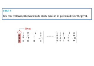 1 1 2 2 3
0 2 5 1 0
3 7 1 7 1 1
0 0 0 0 0
 
 
 
 
 
 
 
 
 
 


Pivot
3 3 1
3
1 1 2 2 3
0 2 5 1 0
0 4 11 7 10
0 0 0 0 0
h h h
 
 
 
 
 
 
    
 
 
 
 
 


STEP 3
Use row replacement operations to create zeros in all positions below the pivot.
 