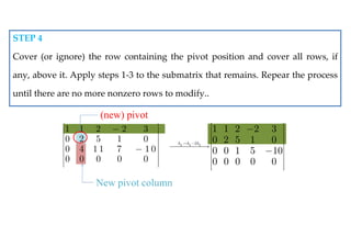 New pivot column
1 1 2 2 3
0 2 5 1 0
0 4 1 1 7 1 0
0 0 0 0 0
 
 
 
 
 
 
 
 
 
 


(new) pivot
3 3 2
2
1 1 2 2 3
0 2 5 1 0
0 0 1 5 10
0 0 0 0 0
h h h
 
 
 
 
 

  
 
 
 
 
 


STEP 4
Cover (or ignore) the row containing the pivot position and cover all rows, if
any, above it. Apply steps 1-3 to the submatrix that remains. Repear the process
until there are no more nonzero rows to modify..
 