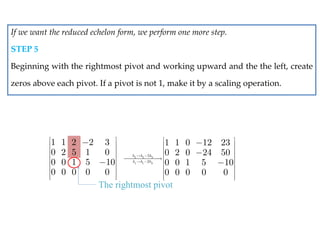 1 1 2 2 3
0 2 5 1 0
0 0 1 5 10
0 0 0 0 0
 
 
 
 
 
 
 
 
 
 


The rightmost pivot
2 2 3
1 1 3
5
2
1 1 0 12 23
0 2 0 24 50
0 0 1 5 10
0 0 0 0 0
h h h
h h h
 
 
 
 
 
 

  
 
 
 
 
 



If we want the reduced echelon form, we perform one more step.
STEP 5
Beginning with the rightmost pivot and working upward and the the left, create
zeros above each pivot. If a pivot is not 1, make it by a scaling operation.
 