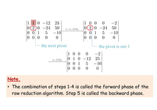 1 1 0 12 23
0 2 0 24 50
0 0 1 5 10
0 0 0 0 0
 
 
 
 
 
 
 
 
 
 



 
1 1 2
1 2
1 0 0 0 2
0 2 0 24 50
0 0 1 5 10
0 0 0 0 0
h h h
 
 
 
 
 

  
 
 
 
 
 



 
2 2
1 2
1 0 0 0 2
0 1 0 12 25
0 0 1 5 10
0 0 0 0 0
h h

 
 
 
 

  
 
 
 
 
 



the next pivot the pivot is not 1
Note.
• The combination of steps 1-4 is called the forward phase of the
row reduction algorithm. Step 5 is called the backward phase.
 
