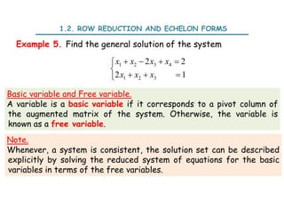 1.2. ROW REDUCTION AND ECHELON FORMS
Example 5. Find the general solution of the system
1 2 3 4
1 2 3
2 2
2 1
x x x x
x x x
   


  

Basic variable and Free variable.
A variable is a basic variable if it corresponds to a pivot column of
the augmented matrix of the system. Otherwise, the variable is
known as a free variable.
Note.
Whenever, a system is consistent, the solution set can be described
explicitly by solving the reduced system of equations for the basic
variables in terms of the free variables.
 
