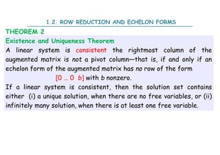 Existence and Uniqueness Theorem
A linear system is consistent the rightmost column of the
augmented matrix is not a pivot column—that is, if and only if an
echelon form of the augmented matrix has no row of the form
[0 … 0 b] with b nonzero.
If a linear system is consistent, then the solution set contains
either (i) a unique solution, when there are no free variables, or (ii)
infinitely many solution, when there is at least one free variable.
THEOREM 2
1.2. ROW REDUCTION AND ECHELON FORMS
 