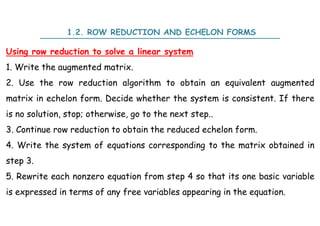 Using row reduction to solve a linear system
1. Write the augmented matrix.
2. Use the row reduction algorithm to obtain an equivalent augmented
matrix in echelon form. Decide whether the system is consistent. If there
is no solution, stop; otherwise, go to the next step..
3. Continue row reduction to obtain the reduced echelon form.
4. Write the system of equations corresponding to the matrix obtained in
step 3.
5. Rewrite each nonzero equation from step 4 so that its one basic variable
is expressed in terms of any free variables appearing in the equation.
1.2. ROW REDUCTION AND ECHELON FORMS
 
