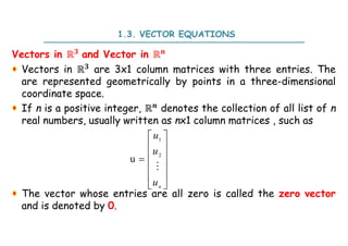 Vectors in ℝ and Vector in ℝ
Vectors in ℝ are 3x1 column matrices with three entries. The
are represented geometrically by points in a three-dimensional
coordinate space.
If n is a positive integer, ℝ denotes the collection of all list of n
real numbers, usually written as nx1 column matrices , such as
The vector whose entries are all zero is called the zero vector
and is denoted by 0.
1.3. VECTOR EQUATIONS
1
2
u
n
u
u
u
 
 
 

 
 
 

 