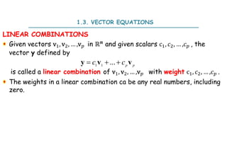 LINEAR COMBINATIONS
Given vectors v , v , … ,v in ℝ and given scalars c , , … , , the
vector y defined by
is called a linear combination of v , v , … ,v with weight c , , … , .
The weights in a linear combination ca be any real numbers, including
zero.
1 1
...
   p p
c c
y v v
1.3. VECTOR EQUATIONS
 
