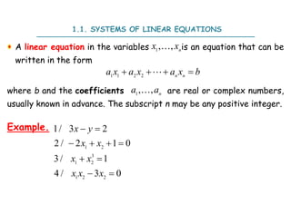A linear equation in the variables is an equation that can be
written in the form
where b and the coefficients are real or complex numbers,
usually known in advance. The subscript n may be any positive integer.
1.1. SYSTEMS OF LINEAR EQUATIONS
1
, , n
x x

1 1 2 2 n n
a x a x a x b
   

1
, , n
a a

Example.
1 2
3
1 2
1 2 2
1/ 3 2
2 / 2 1 0
3/ 1
4 / 3 0
 
   
 
 
x y
x x
x x
x x x
 