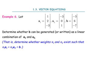 Example 6. Let
Determine whether b can be generated (or written) as a linear
combination of a1 and a2.
(That is, determine whether weights x1 and x2 exist such that
x1a1 + x2a2 = b.)
a a b
1 2
1 3 3
2 , 0 , 6
3 1 7
     
 
     
     
  
     
     
 
     
     
1.3. VECTOR EQUATIONS
 