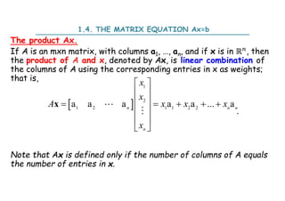 1.4. THE MATRIX EQUATION Ax=b
The product Ax.
If A is an mxn matrix, with columns a1, …, an, and if x is in ℝ , then
the product of A and x, denoted by Ax, is linear combination of
the columns of A using the corresponding entries in x as weights;
that is,
.
Note that Ax is defined only if the number of columns of A equals
the number of entries in x.
 
1
2
1 2 1 1 2 2
a a a a a ... a
 
 
 
    
 
 
 
n n n
n
x
x
A x x x
x
x 

 