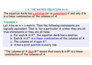 The equation Ax=b has a solution (or is consistent) if and only if b
is a linear combination of the columns of A.
Let A be an × matrix. Then the following statements are
logically equivalent. That is, for a particular A, either they are all
true statements or they are all false.
a. For each b in ℝ , the equation Ax=b has a solution.
b. Each b in ℝ is a linear combination of the columns of A.
c. The columns of A span ℝ .
d. A has a pivot position in every row.
THEOREM 4
1.4. THE MATRIX EQUATION Ax=b
“The columns of A span Rm” means that every b in Rm is a linear
combination of the columns of A.
 