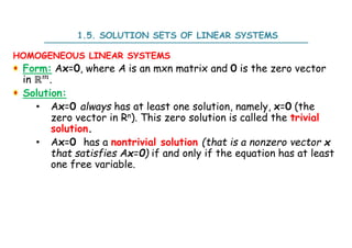 1.5. SOLUTION SETS OF LINEAR SYSTEMS
HOMOGENEOUS LINEAR SYSTEMS
Form: Ax=0, where A is an mxn matrix and 0 is the zero vector
in ℝ .
Solution:
• Ax=0 always has at least one solution, namely, x=0 (the
zero vector in Rn). This zero solution is called the trivial
solution.
• Ax=0 has a nontrivial solution (that is a nonzero vector x
that satisfies Ax=0) if and only if the equation has at least
one free variable.
 