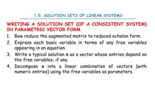 1.5. SOLUTION SETS OF LINEAR SYSTEMS
WRITING A SOLUTION SET (OF A CONSISTENT SYSTEM)
IN PARAMETRIC VECTOR FORM
1. Row reduce the augmented matrix to reduced echelon form.
2. Express each basic variable in terms of any free variables
appearing in an equation.
3. Write a typical solution x as a vector whose entries depend on
the free variables, if any.
4. Decompose x into a linear combination of vectors (with
numeric entries) using the free variables as parameters.
 