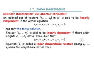 1.7. LINEAR INDEPENDENCE
LINEARLY INDEPENDENT and LINEARLY DEPENDENT
An indexed set of vectors {v1, …, vp} in ℝ is said to be linearly
independent if the vector equation
has only the trivial solution.
The set {v1, …, vp} is said to be linearly dependent if there exist
weights c1, …, cp, not all zero, such that
(2)
Equation (2) is called a linear denpendence relation among v1, …,
vp when the weights are not all zero.
1 1 2 2
...
   
p p
x x x
v v v 0
1 1 2 2
...
   
p p
c c c
v v v 0
 