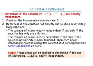 1.7. LINEAR INDEPENDENCE
Determine if the columns of are linearly
independent.
1. Consider the homogeneous equation Ax=0.
2. Determine if the equation has exactly one solution or infinitely
many solutions.
• The columns of A are linearly independent if and only if the
equation has only one solution.
• The columns of A are linearly dependent if and only if the
equation has infinitely many solutions. Then each linear
dependence relation among the columns of A corresponds to a
nontrivial solution of Ax=0.
 
1
 n
A a a

Note: These steps can be applied to determine if the set
of vectors {a1, …, an} is linearly independent.
 