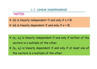 1.7. LINEAR INDEPENDENCE
 {v} is linearly independent if and only if v ≠ 0.
 {v} is linearly dependent if and only if v = 0.
NOTES
 {v1, v2} is linearly independent if and only if neither of the
vectors is a multiple of the other.
 {v1, v2} is linearly dependent if and only if at least one of
the vectors is a multiple of the other.
 