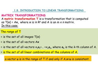 MATRIX TRANSFORMATIONS
A matrix transformation T is a transformation that is computed
as T(x) = Ax, where x is in Rn and A is an m x n matrix.
In this case:
The range of T
= is the set of all images T(x)
= is the set of all vectors Ax
= is the set of all vectors x1a1+… +xnan, where ak is the k-th column of A.
= is the set of all linear combinations of the columns of A.
1.8. INTRODUCTION TO LINEAR TRANSFORMATIONS
a vector u is in the range of T if and only if A.x=u is consistent.
 