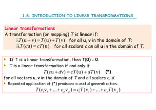Linear transformations
A transformation (or mapping) T is linear if:
i. for all u, v in the domain of T;
ii. for all scalars c an all u in the domain of T.
(u v) (u) (v)
T T T
  
( u) (u)
T c cT

1.8. INTRODUCTION TO LINEAR TRANSFORMATIONS
If T is a linear transformation, then T(0) = 0.
T is a linear transformation if and only if
(*)
for all vectors u, v in the domain of T and all scalars c, d.
Repeated application of (*) produces a useful generalization:
( u v) (u) (v)
T c d cT dT
  
1 1 1 1
( v ... v ) (v ) ... (v )
p p p p
T c c cT c T
    
 