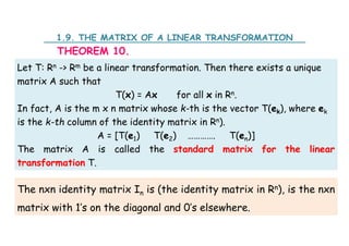 1.9. THE MATRIX OF A LINEAR TRANSFORMATION
THEOREM 10.
Let T: Rn -> Rm be a linear transformation. Then there exists a unique
matrix A such that
T(x) = Ax for all x in Rn.
In fact, A is the m x n matrix whose k-th is the vector T(ek), where ek
is the k-th column of the identity matrix in Rn).
A = [T(e1) T(e2) …………. T(en)]
The matrix A is called the standard matrix for the linear
transformation T.
The nxn identity matrix In is (the identity matrix in Rn), is the nxn
matrix with 1’s on the diagonal and 0’s elsewhere.
 