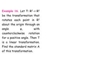 Example 16. Let T: R2 -> R2
be the transformation that
rotates each point in R2
about the origin through an
angle φ, with
counterclockwise rotation
for a positive angle. Then T
is a linear transformation.
Find the standard matrix A
of this transformation.
 