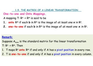 One-to-one and Onto Mappings.
A mapping T: Rn -> Rm is said to be
1. onto Rm if each b in Rm is the image of at least one x in Rn.
2. one-to-one if each b in Rm is the image of at most one x in Rn.
1.9. THE MATRIX OF A LINEAR TRANSFORMATION
Remark:
Suppose Amxn is the standard matrix for the linear transformation
T: Rn -> Rm. Then
1. T maps Rn onto Rm if and only if A has a pivot position in every row.
2. T is one-to-one if and only if A has a pivot position in every column.
 