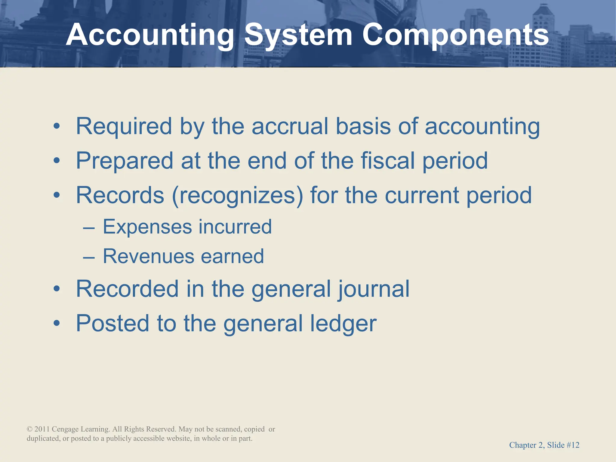 Chapter 2, Slide #12
• Required by the accrual basis of accounting
• Prepared at the end of the fiscal period
• Records (recognizes) for the current period
– Expenses incurred
– Revenues earned
• Recorded in the general journal
• Posted to the general ledger
Accounting System Components
© 2011 Cengage Learning. All Rights Reserved. May not be scanned, copied or
duplicated, or posted to a publicly accessible website, in whole or in part.
 