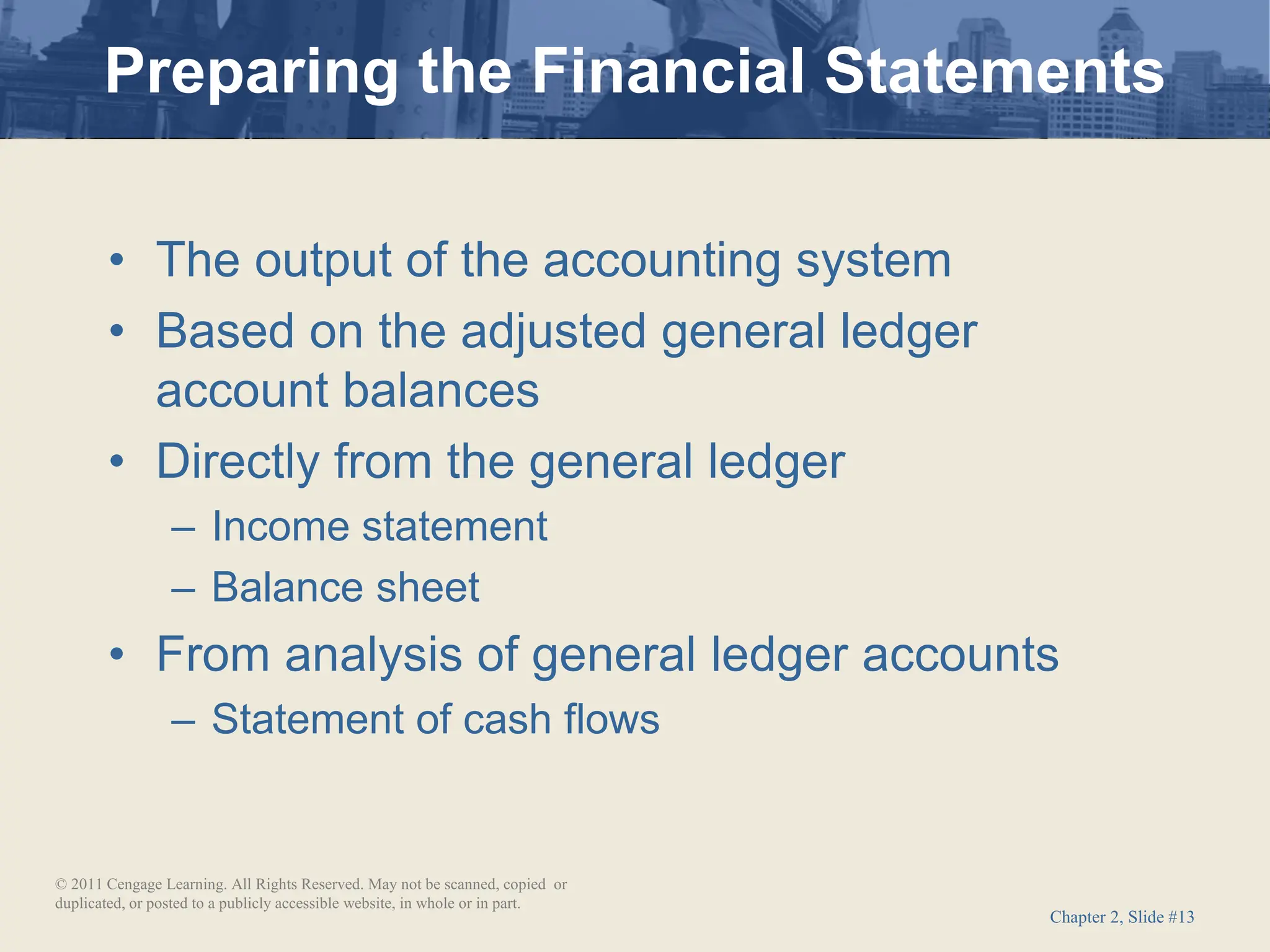 Chapter 2, Slide #13
• The output of the accounting system
• Based on the adjusted general ledger
account balances
• Directly from the general ledger
– Income statement
– Balance sheet
• From analysis of general ledger accounts
– Statement of cash flows
Preparing the Financial Statements
© 2011 Cengage Learning. All Rights Reserved. May not be scanned, copied or
duplicated, or posted to a publicly accessible website, in whole or in part.
 