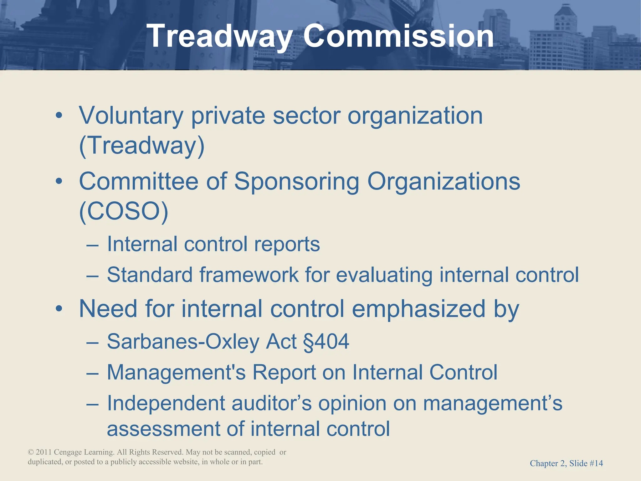 Chapter 2, Slide #14
• Voluntary private sector organization
(Treadway)
• Committee of Sponsoring Organizations
(COSO)
– Internal control reports
– Standard framework for evaluating internal control
• Need for internal control emphasized by
– Sarbanes-Oxley Act §404
– Management's Report on Internal Control
– Independent auditor’s opinion on management’s
assessment of internal control
Treadway Commission
© 2011 Cengage Learning. All Rights Reserved. May not be scanned, copied or
duplicated, or posted to a publicly accessible website, in whole or in part.
 