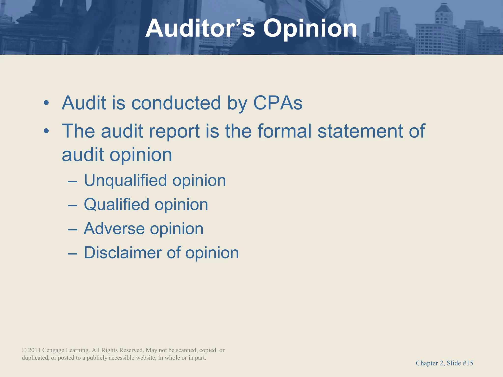 Chapter 2, Slide #15
• Audit is conducted by CPAs
• The audit report is the formal statement of
audit opinion
– Unqualified opinion
– Qualified opinion
– Adverse opinion
– Disclaimer of opinion
Auditor’s Opinion
© 2011 Cengage Learning. All Rights Reserved. May not be scanned, copied or
duplicated, or posted to a publicly accessible website, in whole or in part.
 