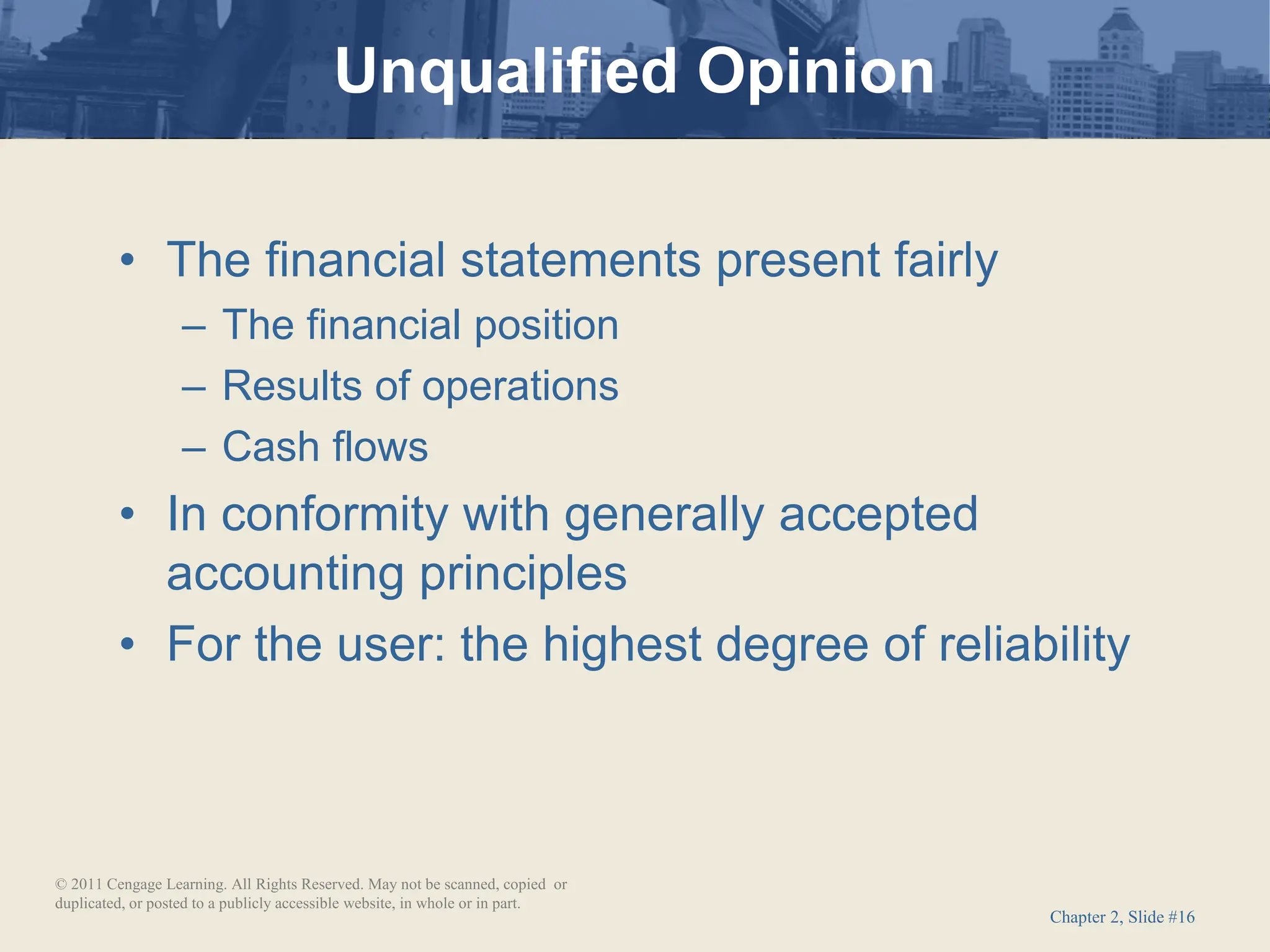 Chapter 2, Slide #16
• The financial statements present fairly
– The financial position
– Results of operations
– Cash flows
• In conformity with generally accepted
accounting principles
• For the user: the highest degree of reliability
Unqualified Opinion
© 2011 Cengage Learning. All Rights Reserved. May not be scanned, copied or
duplicated, or posted to a publicly accessible website, in whole or in part.
 