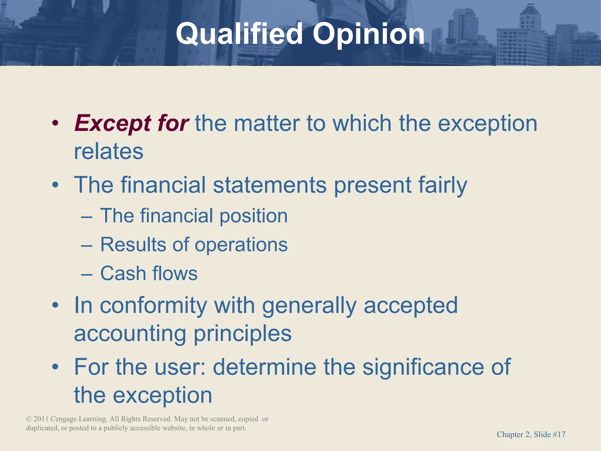 Chapter 2, Slide #17
• Except for the matter to which the exception
relates
• The financial statements present fairly
– The financial position
– Results of operations
– Cash flows
• In conformity with generally accepted
accounting principles
• For the user: determine the significance of
the exception
Qualified Opinion
© 2011 Cengage Learning. All Rights Reserved. May not be scanned, copied or
duplicated, or posted to a publicly accessible website, in whole or in part.
 