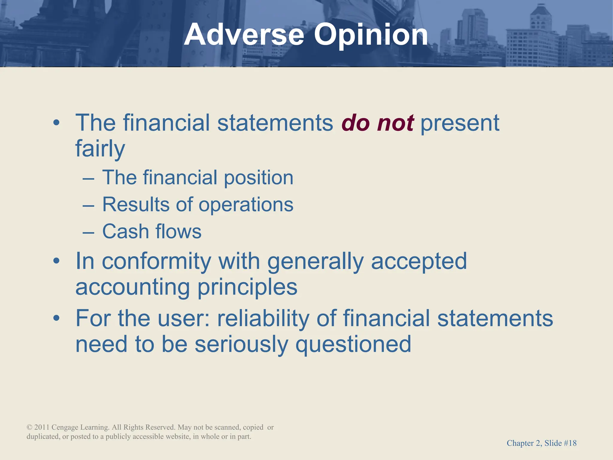 Chapter 2, Slide #18
• The financial statements do not present
fairly
– The financial position
– Results of operations
– Cash flows
• In conformity with generally accepted
accounting principles
• For the user: reliability of financial statements
need to be seriously questioned
Adverse Opinion
© 2011 Cengage Learning. All Rights Reserved. May not be scanned, copied or
duplicated, or posted to a publicly accessible website, in whole or in part.
 