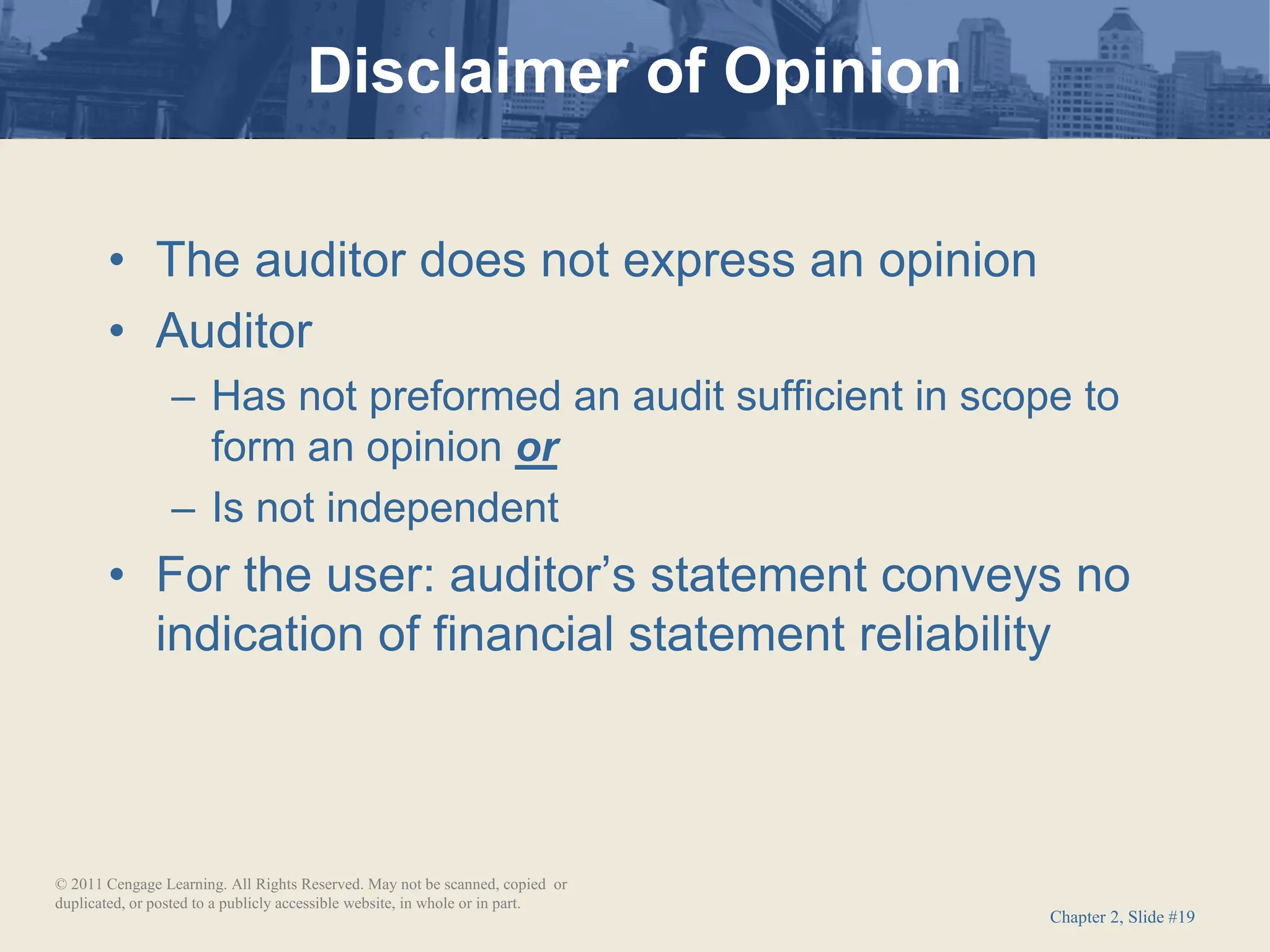 Chapter 2, Slide #19
• The auditor does not express an opinion
• Auditor
– Has not preformed an audit sufficient in scope to
form an opinion or
– Is not independent
• For the user: auditor’s statement conveys no
indication of financial statement reliability
Disclaimer of Opinion
© 2011 Cengage Learning. All Rights Reserved. May not be scanned, copied or
duplicated, or posted to a publicly accessible website, in whole or in part.
 