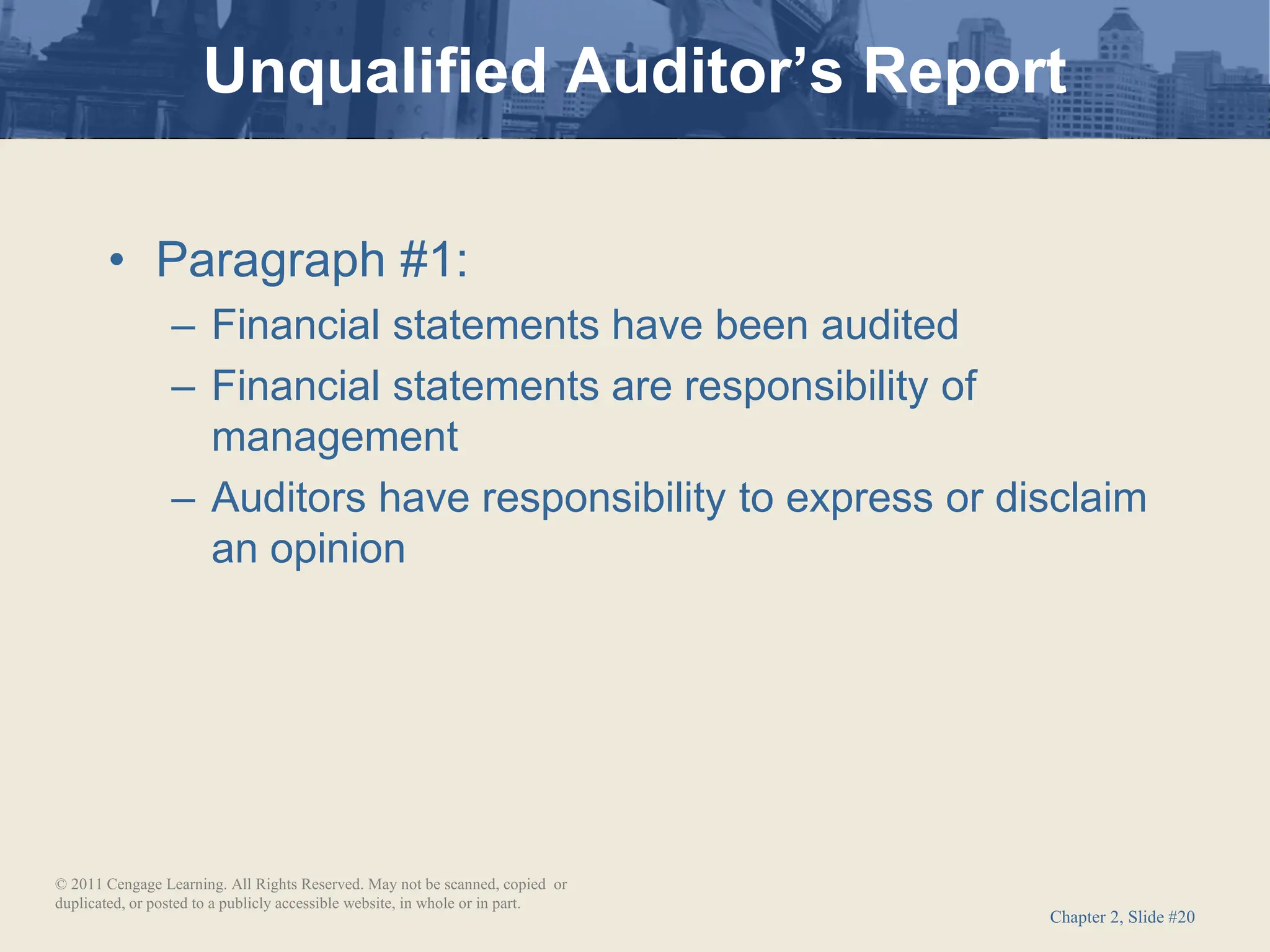Chapter 2, Slide #20
• Paragraph #1:
– Financial statements have been audited
– Financial statements are responsibility of
management
– Auditors have responsibility to express or disclaim
an opinion
Unqualified Auditor’s Report
© 2011 Cengage Learning. All Rights Reserved. May not be scanned, copied or
duplicated, or posted to a publicly accessible website, in whole or in part.
 
