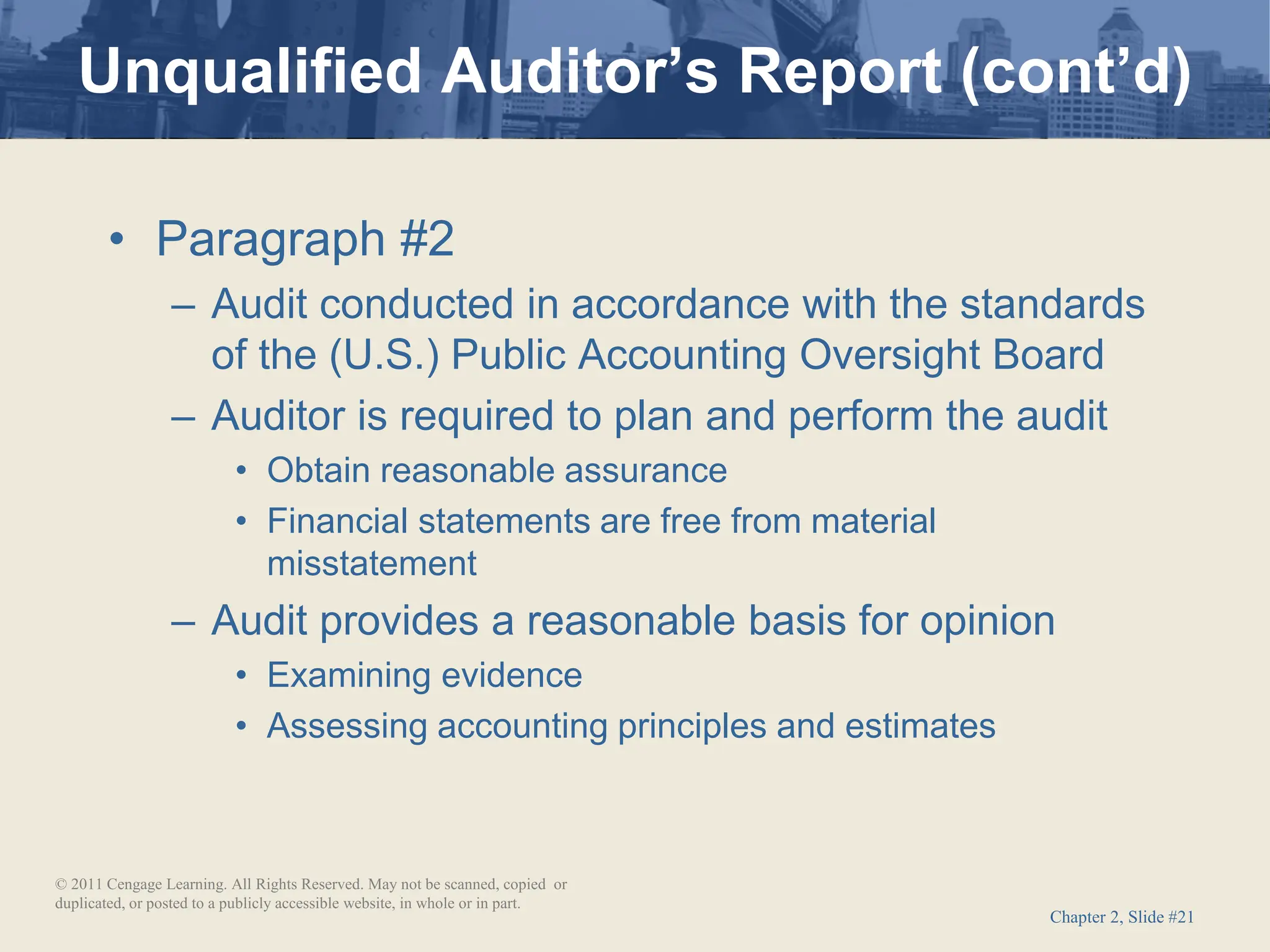 Chapter 2, Slide #21
• Paragraph #2
– Audit conducted in accordance with the standards
of the (U.S.) Public Accounting Oversight Board
– Auditor is required to plan and perform the audit
• Obtain reasonable assurance
• Financial statements are free from material
misstatement
– Audit provides a reasonable basis for opinion
• Examining evidence
• Assessing accounting principles and estimates
Unqualified Auditor’s Report (cont’d)
© 2011 Cengage Learning. All Rights Reserved. May not be scanned, copied or
duplicated, or posted to a publicly accessible website, in whole or in part.
 