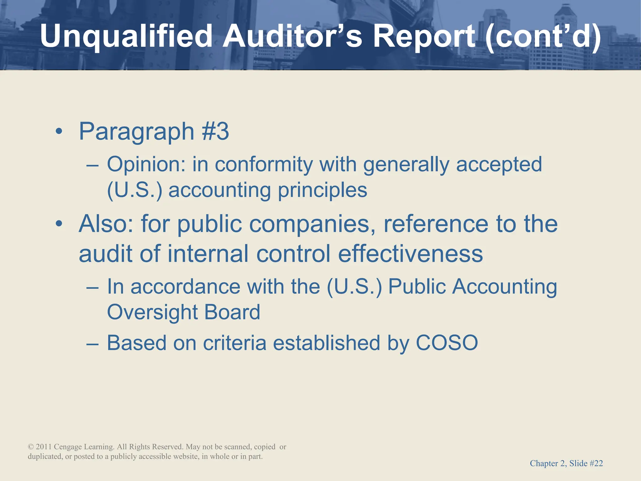 Chapter 2, Slide #22
• Paragraph #3
– Opinion: in conformity with generally accepted
(U.S.) accounting principles
• Also: for public companies, reference to the
audit of internal control effectiveness
– In accordance with the (U.S.) Public Accounting
Oversight Board
– Based on criteria established by COSO
Unqualified Auditor’s Report (cont’d)
© 2011 Cengage Learning. All Rights Reserved. May not be scanned, copied or
duplicated, or posted to a publicly accessible website, in whole or in part.
 
