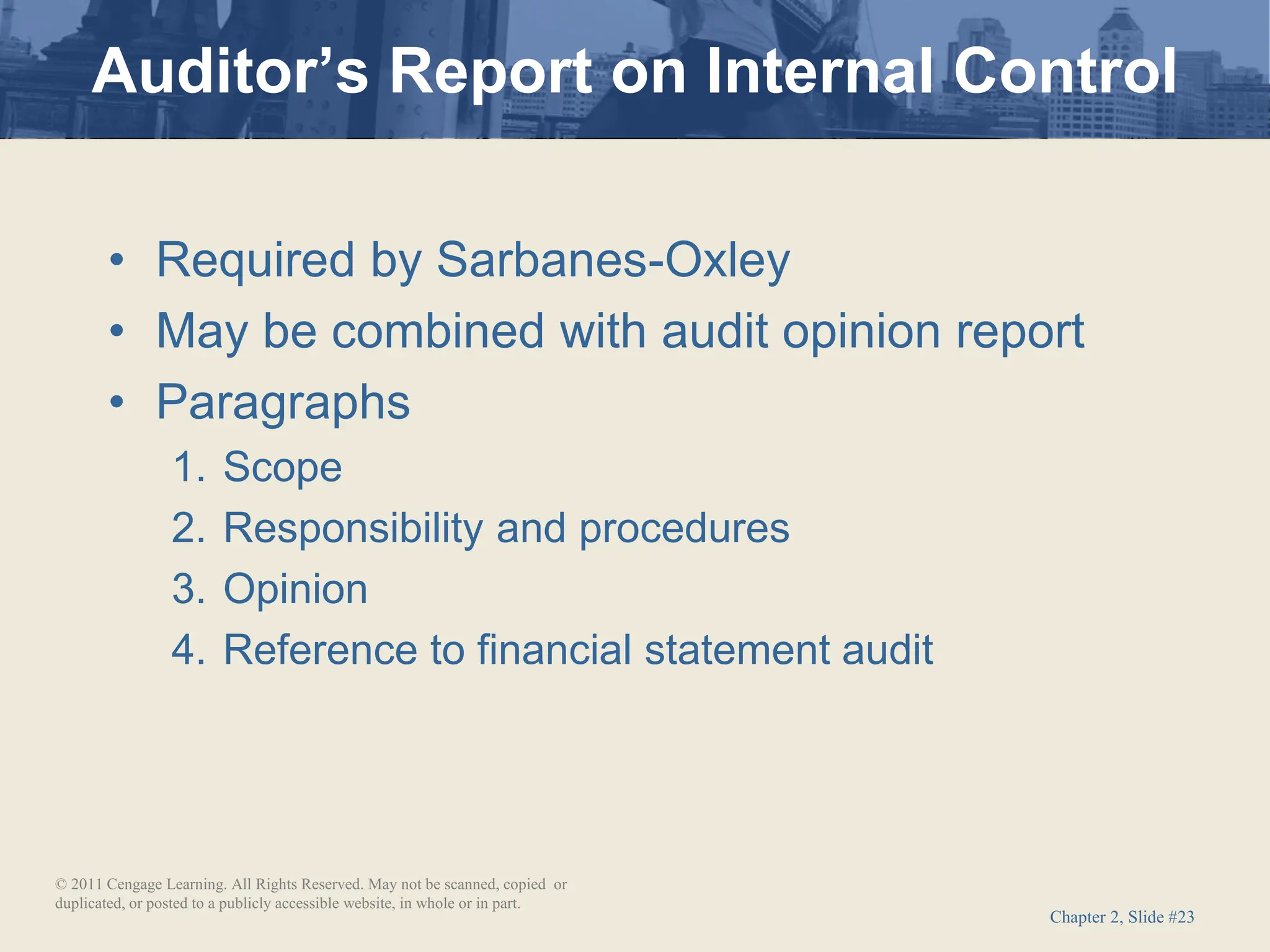 Chapter 2, Slide #23
• Required by Sarbanes-Oxley
• May be combined with audit opinion report
• Paragraphs
1. Scope
2. Responsibility and procedures
3. Opinion
4. Reference to financial statement audit
Auditor’s Report on Internal Control
© 2011 Cengage Learning. All Rights Reserved. May not be scanned, copied or
duplicated, or posted to a publicly accessible website, in whole or in part.
 