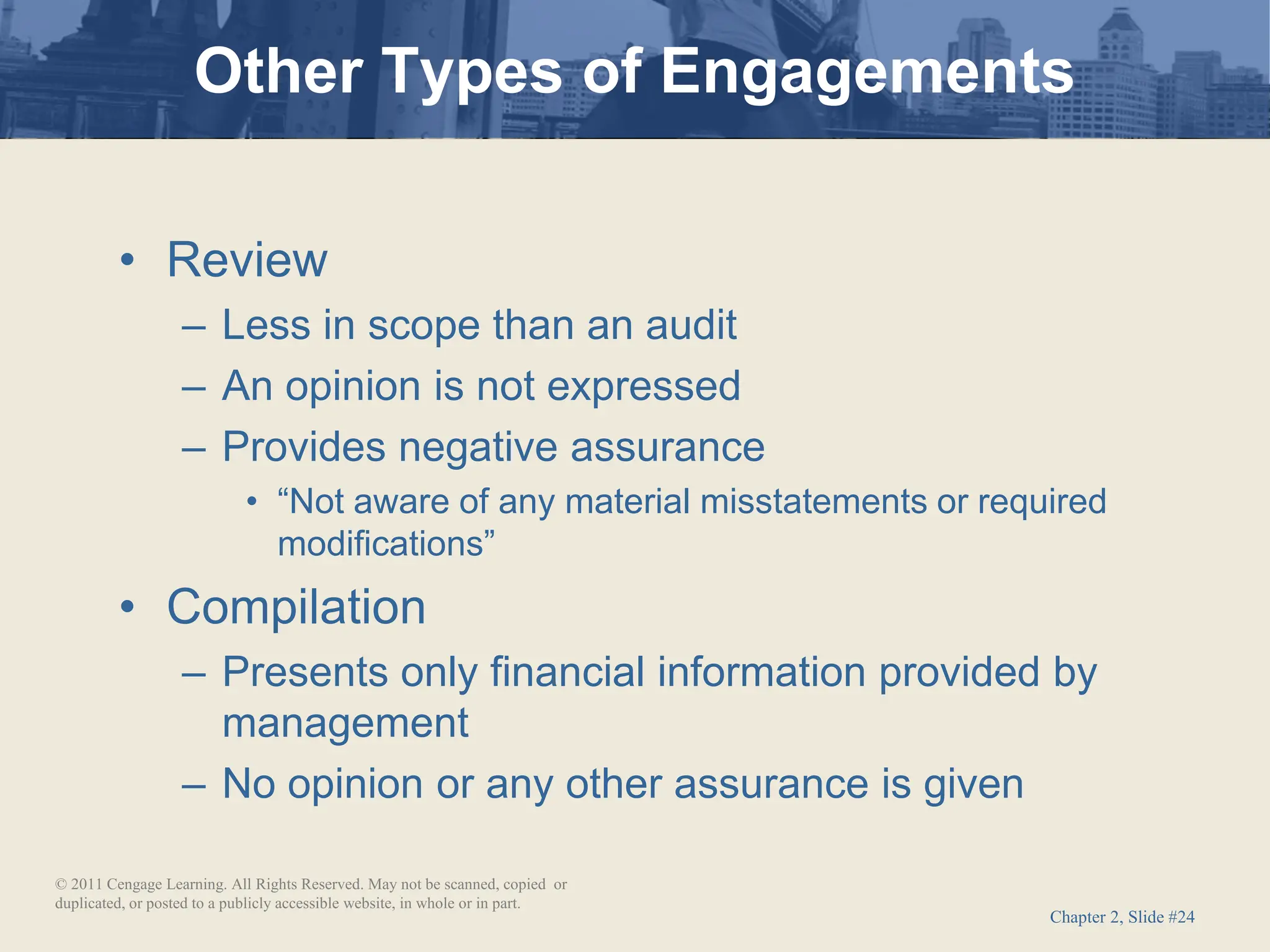Chapter 2, Slide #24
• Review
– Less in scope than an audit
– An opinion is not expressed
– Provides negative assurance
• “Not aware of any material misstatements or required
modifications”
• Compilation
– Presents only financial information provided by
management
– No opinion or any other assurance is given
Other Types of Engagements
© 2011 Cengage Learning. All Rights Reserved. May not be scanned, copied or
duplicated, or posted to a publicly accessible website, in whole or in part.
 