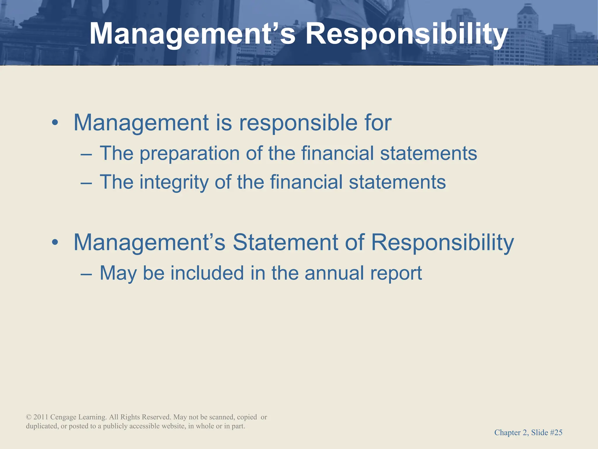 Chapter 2, Slide #25
• Management is responsible for
– The preparation of the financial statements
– The integrity of the financial statements
• Management’s Statement of Responsibility
– May be included in the annual report
Management’s Responsibility
© 2011 Cengage Learning. All Rights Reserved. May not be scanned, copied or
duplicated, or posted to a publicly accessible website, in whole or in part.
 
