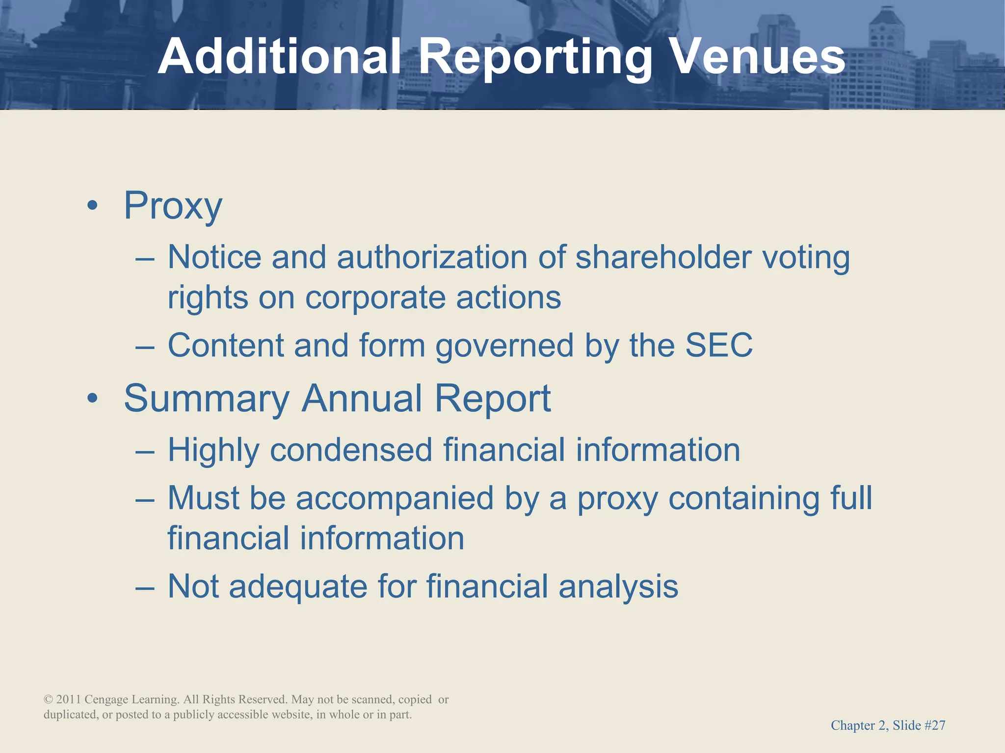 Chapter 2, Slide #27
• Proxy
– Notice and authorization of shareholder voting
rights on corporate actions
– Content and form governed by the SEC
• Summary Annual Report
– Highly condensed financial information
– Must be accompanied by a proxy containing full
financial information
– Not adequate for financial analysis
Additional Reporting Venues
© 2011 Cengage Learning. All Rights Reserved. May not be scanned, copied or
duplicated, or posted to a publicly accessible website, in whole or in part.
 