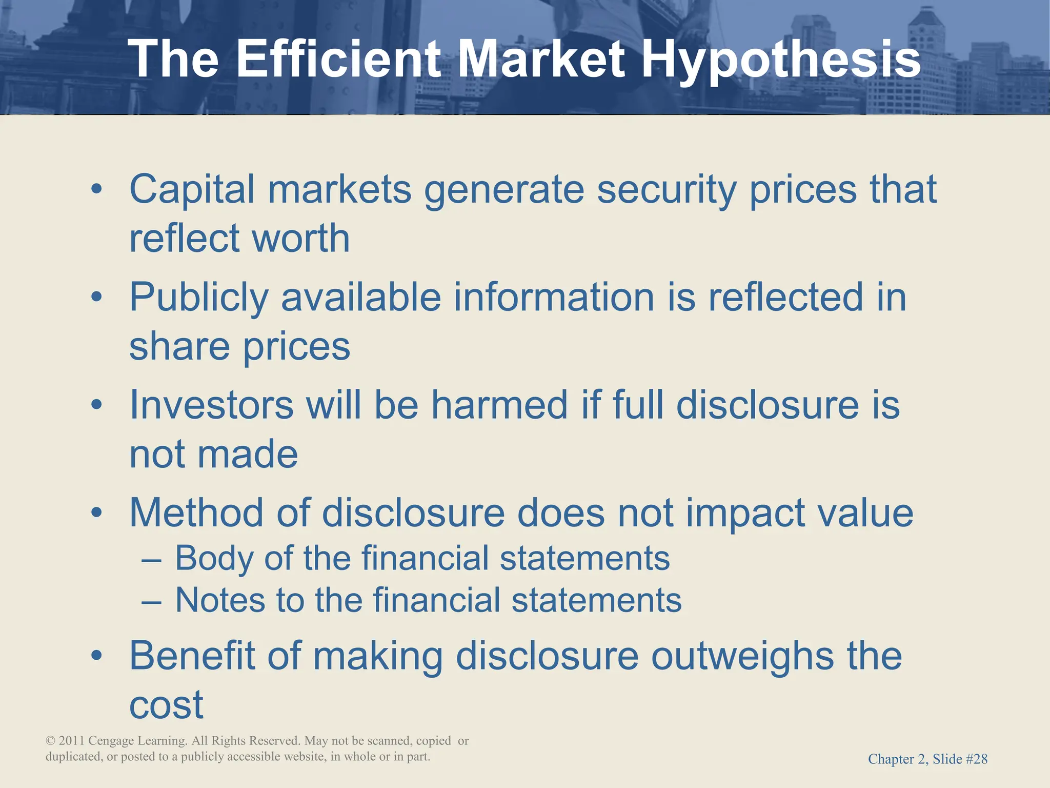 Chapter 2, Slide #28
• Capital markets generate security prices that
reflect worth
• Publicly available information is reflected in
share prices
• Investors will be harmed if full disclosure is
not made
• Method of disclosure does not impact value
– Body of the financial statements
– Notes to the financial statements
• Benefit of making disclosure outweighs the
cost
The Efficient Market Hypothesis
© 2011 Cengage Learning. All Rights Reserved. May not be scanned, copied or
duplicated, or posted to a publicly accessible website, in whole or in part.
 