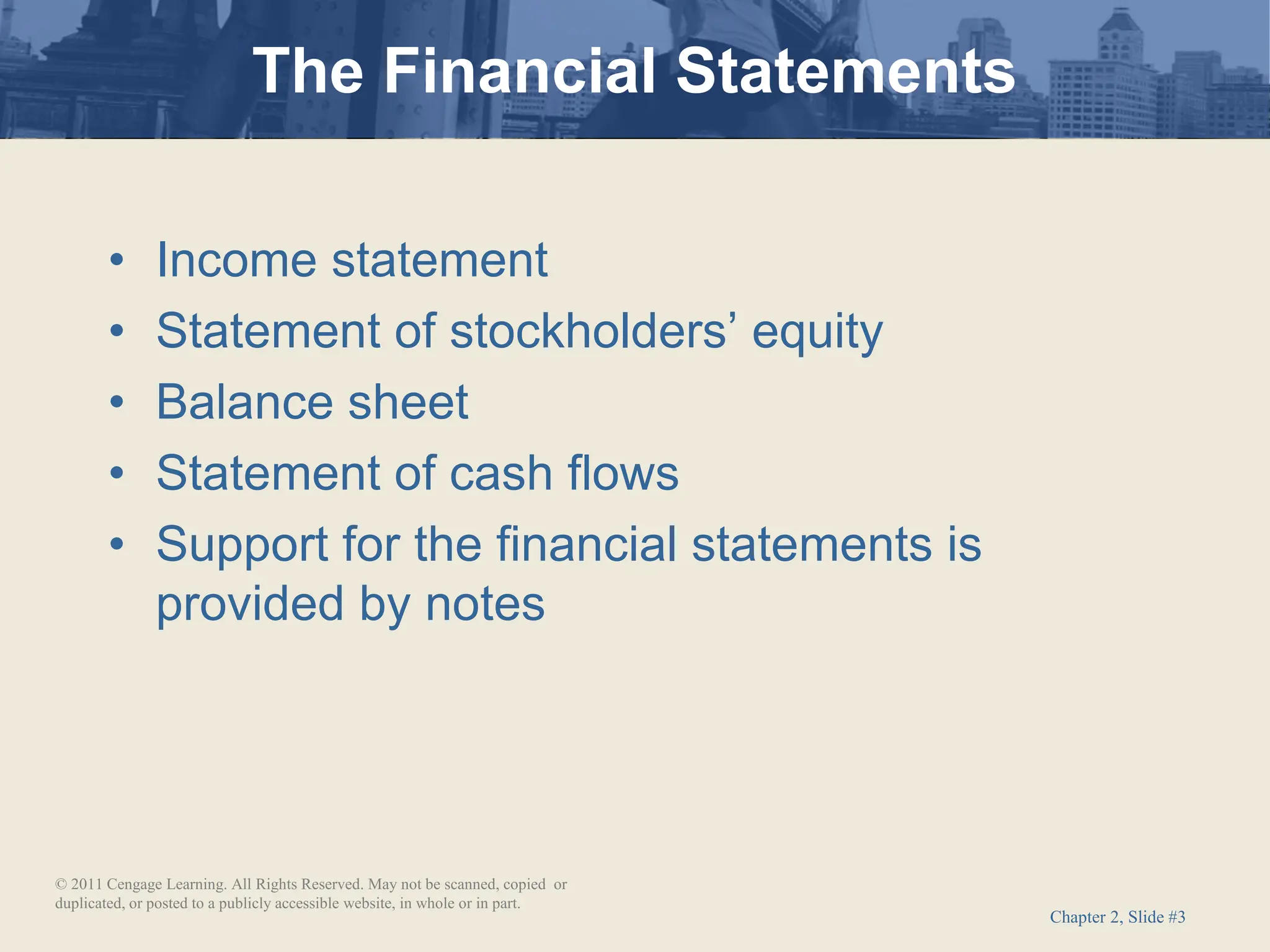 Chapter 2, Slide #3
• Income statement
• Statement of stockholders’ equity
• Balance sheet
• Statement of cash flows
• Support for the financial statements is
provided by notes
The Financial Statements
© 2011 Cengage Learning. All Rights Reserved. May not be scanned, copied or
duplicated, or posted to a publicly accessible website, in whole or in part.
 