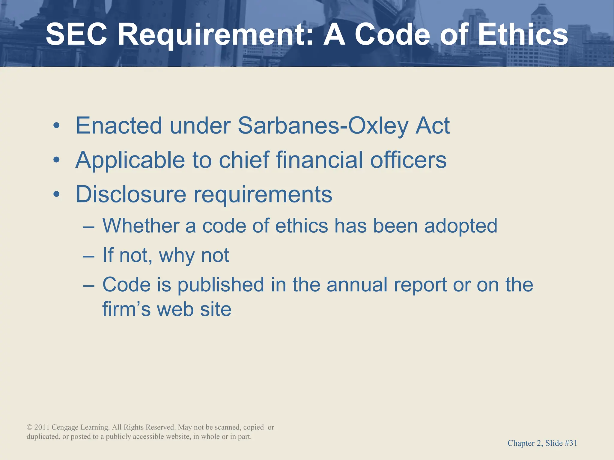 Chapter 2, Slide #31
• Enacted under Sarbanes-Oxley Act
• Applicable to chief financial officers
• Disclosure requirements
– Whether a code of ethics has been adopted
– If not, why not
– Code is published in the annual report or on the
firm’s web site
SEC Requirement: A Code of Ethics
© 2011 Cengage Learning. All Rights Reserved. May not be scanned, copied or
duplicated, or posted to a publicly accessible website, in whole or in part.
 