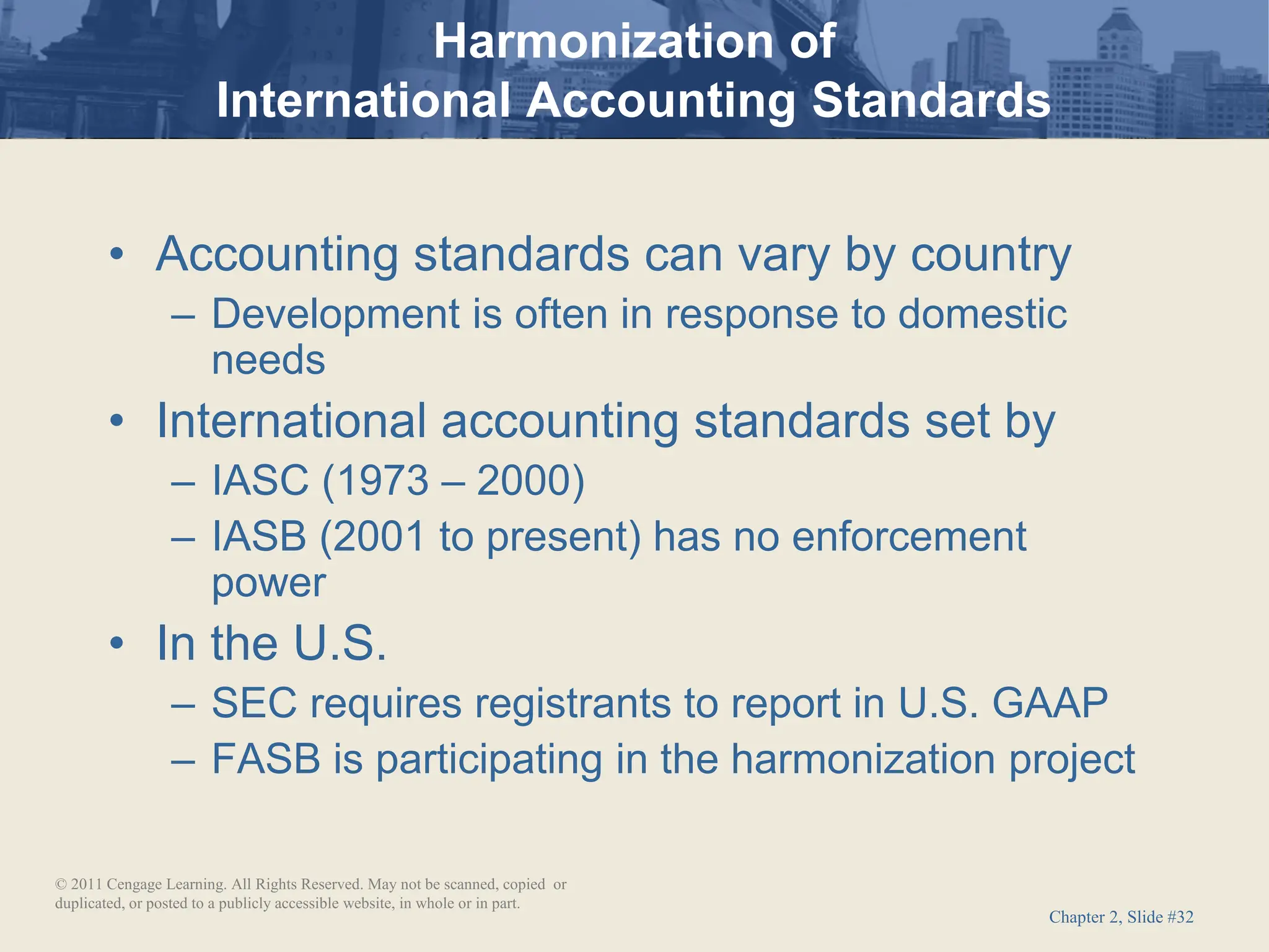 Chapter 2, Slide #32
• Accounting standards can vary by country
– Development is often in response to domestic
needs
• International accounting standards set by
– IASC (1973 – 2000)
– IASB (2001 to present) has no enforcement
power
• In the U.S.
– SEC requires registrants to report in U.S. GAAP
– FASB is participating in the harmonization project
Harmonization of
International Accounting Standards
© 2011 Cengage Learning. All Rights Reserved. May not be scanned, copied or
duplicated, or posted to a publicly accessible website, in whole or in part.
 